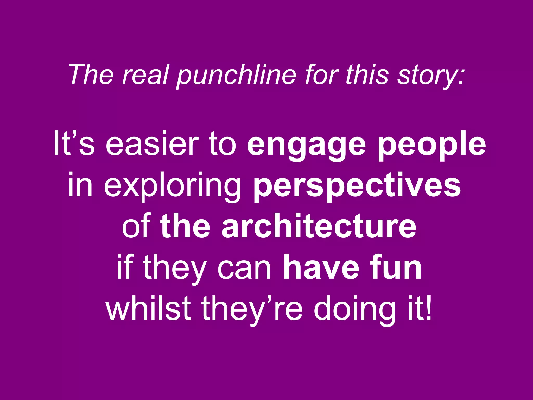 It’s easier to engage people
in exploring perspectives
of the architecture
if they can have fun
whilst they’re doing it!
The real punchline for this story:
 