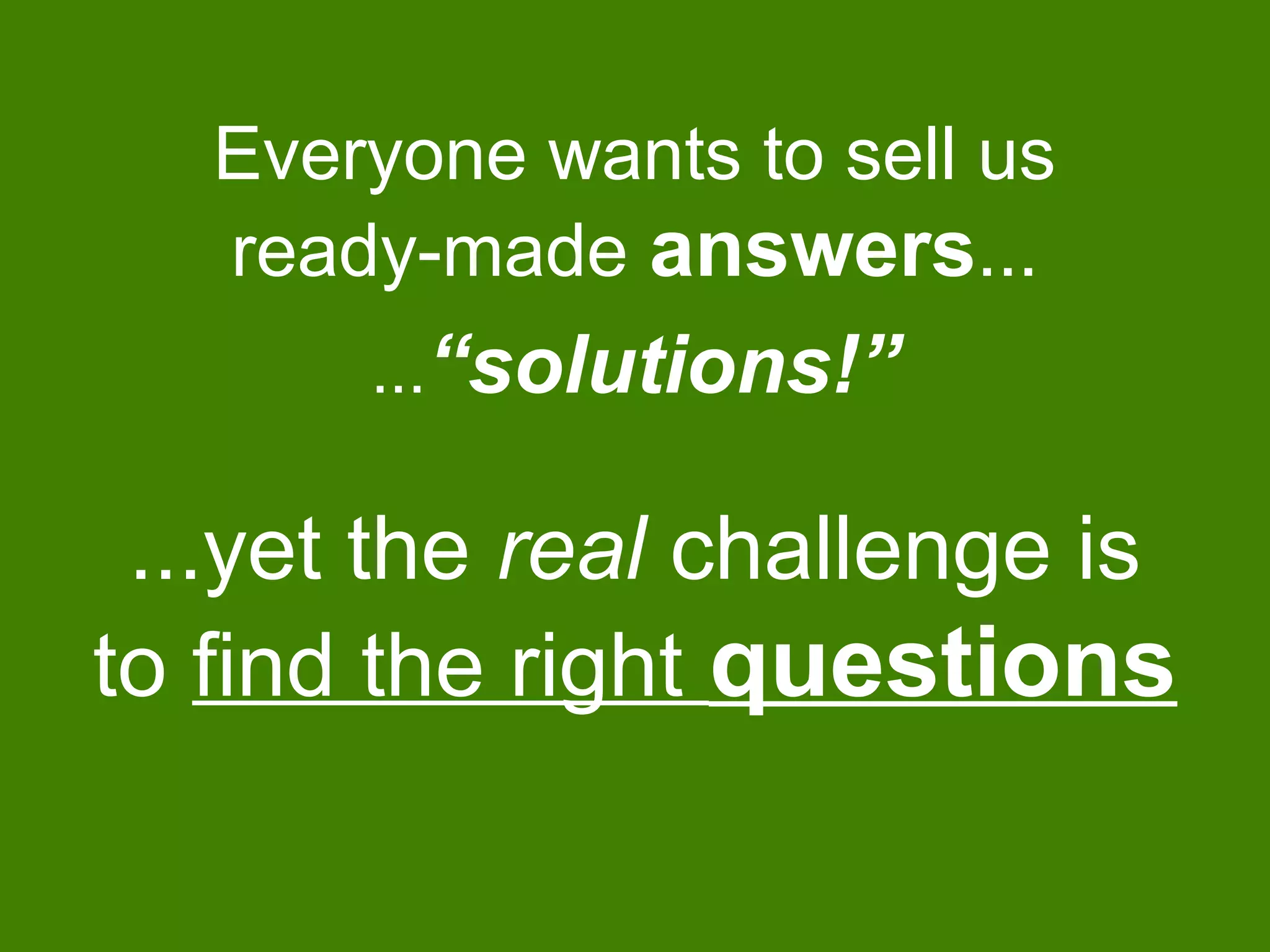 Everyone wants to sell us
ready-made answers...
...yet the real challenge is
to find the right questions
...“solutions!”
 