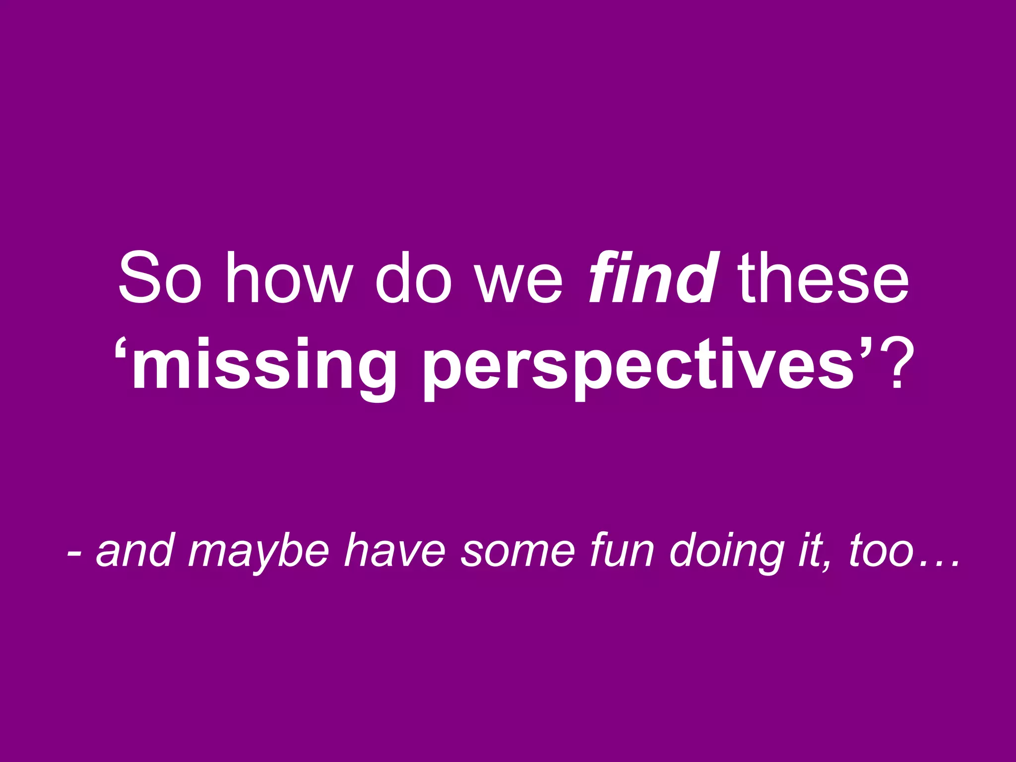 So how do we find these
‘missing perspectives’?
- and maybe have some fun doing it, too…
 