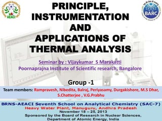 PRINCIPLE,
INSTRUMENTATION
AND
APPLICATIONS OF
THERMAL ANALYSIS
Group -1
Team members: Rampravesh, Nibedita, Balraj, Periyasamy, Durgakishore, M.S Dhar,
S.Chatterjee , V.G.Prabhu
Seminar by : Vijaykumar S Marakatti
Poornaprajna Institute of Scientific research, Bangalore
 