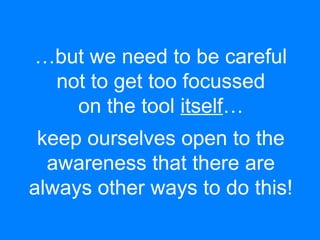 …but we need to be careful 
not to get too focussed 
on the tool itself… 
keep ourselves open to the 
awareness that there are 
always other ways to do this! 
 