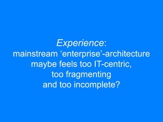 Experience: 
mainstream ‘enterprise’-architecture 
maybe feels too IT-centric, 
too fragmenting 
and too incomplete? 
 