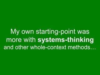 My own starting-point was 
more with systems-thinking 
and other whole-context methods… 
 