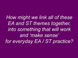How might we link all of these 
EA and ST themes together, 
into something that will work 
and ‘make sense’ 
for everyday EA / ST practice? 
 