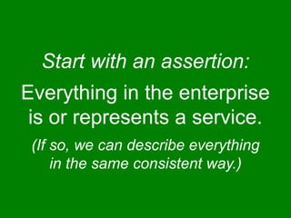 Start with an assertion: 
Everything in the enterprise 
is or represents a service. 
(If so, we can describe everything 
in the same consistent way.) 
 