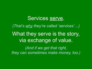 Services serve. 
(That’s why they’re called ‘services’…) 
What they serve is the story, 
via exchange of value. 
(And if we get that right, 
they can sometimes make money, too.) 
 