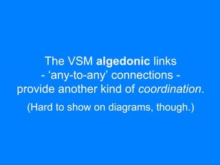 The VSM algedonic links 
- ‘any-to-any’ connections - 
provide another kind of coordination. 
(Hard to show on diagrams, though.) 
 