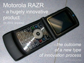 Motorola RAZR 
- a hugely innovative 
product 
(in 2003, anyway) 
- the outcome 
of a new type 
of innovation process 
CC-BY-NC joshb via Flickr 
 