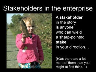 Stakeholders in the enterprise 
A stakeholder 
in the story 
is anyone 
who can wield 
a sharp-pointed 
stake 
in your direction… 
CC-BY-NC-SA evilpeacock via Flickr 
(Hint: there are a lot 
more of them than you 
might at first think…) 
 