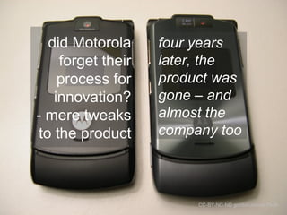 did Motorola 
forget their 
process for 
innovation? 
- mere tweaks 
to the product 
four years 
later, the 
product was 
gone – and 
almost the 
company too 
CC-BY-NC-ND gordon meivia Flickr 
 