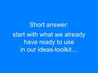 Short answer: 
start with what we already 
have ready to use 
in our ideas-toolkit… 
 