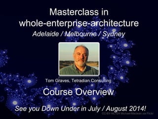 Masterclass in
whole-enterprise-architecture
CC-BY-NC-SA Michael-Maclean via Flickr
Tom Graves, Tetradian Consulting
Course Overview
See you Down Under in July / August 2014!
Adelaide / Melbourne / Sydney
 