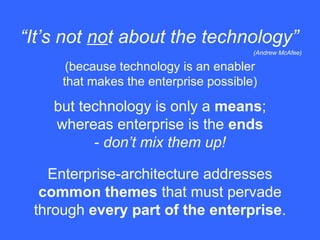 (because technology is an enabler
that makes the enterprise possible)
“It’s not not about the technology”
(Andrew McAfee)
but technology is only a means;
whereas enterprise is the ends
- don’t mix them up!
Enterprise-architecture addresses
common themes that must pervade
through every part of the enterprise.
 
