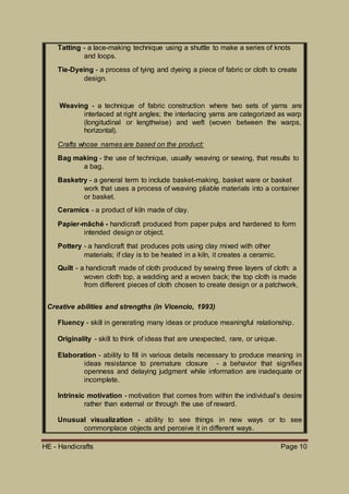 HE - Handicrafts Page 10
Tatting - a lace-making technique using a shuttle to make a series of knots
and loops.
Tie-Dyeing - a process of tying and dyeing a piece of fabric or cloth to create
design.
Weaving - a technique of fabric construction where two sets of yarns are
interlaced at right angles; the interlacing yarns are categorized as warp
(longitudinal or lengthwise) and weft (woven between the warps,
horizontal).
Crafts whose names are based on the product:
Bag making - the use of technique, usually weaving or sewing, that results to
a bag.
Basketry - a general term to include basket-making, basket ware or basket
work that uses a process of weaving pliable materials into a container
or basket.
Ceramics - a product of kiln made of clay.
Papier-mâché - handicraft produced from paper pulps and hardened to form
intended design or object.
Pottery - a handicraft that produces pots using clay mixed with other
materials; if clay is to be heated in a kiln, it creates a ceramic.
Quilt - a handicraft made of cloth produced by sewing three layers of cloth: a
woven cloth top, a wadding and a woven back; the top cloth is made
from different pieces of cloth chosen to create design or a patchwork.
Creative abilities and strengths (in Vicencio, 1993)
Fluency - skill in generating many ideas or produce meaningful relationship.
Originality - skill to think of ideas that are unexpected, rare, or unique.
Elaboration - ability to fill in various details necessary to produce meaning in
ideas resistance to premature closure - a behavior that signifies
openness and delaying judgment while information are inadequate or
incomplete.
Intrinsic motivation - motivation that comes from within the individual’s desire
rather than external or through the use of reward.
Unusual visualization - ability to see things in new ways or to see
commonplace objects and perceive it in different ways.
 