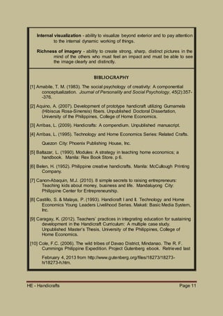 HE - Handicrafts Page 11
Internal visualization - ability to visualize beyond exterior and to pay attention
to the internal dynamic working of things.
Richness of imagery - ability to create strong, sharp, distinct pictures in the
mind of the others who must feel an impact and must be able to see
the image clearly and distinctly.
BIBLIOGRAPHY
[1] Amabile, T. M. (1983). The social psychology of creativity: A componential
conceptualization. Journal of Personality and Social Psychology, 45(2):357-
-376.
[2] Aquino, A. (2007). Development of prototype handicraft utilizing Gumamela
(Hibiscus Rosa-Sinensis) fibers. Unpublished Doctoral Dissertation,
University of the Philippines, College of Home Economics.
[3] Arribas, L. (2009). Handicrafts: A compendium. Unpublished manuscript.
[4] Arribas, L. (1995). Technology and Home Economics Series: Related Crafts.
Quezon City: Phoenix Publishing House, Inc.
[5] Baltazar, L. (1990). Modules: A strategy in teaching home economics; a
handbook. Manila: Rex Book Store. p 6.
[6] Belen, H. (1952). Philippine creative handicrafts. Manila: McCullough Printing
Company.
[7] Canon-Abaquin, M.J. (2010). 8 simple secrets to raising entrepreneurs:
Teaching kids about money, business and life. Mandaluyong City:
Philippine Center for Entrepreneurship.
[8] Castillo, S. & Malaya, P. (1993). Handicraft I and II. Technology and Home
Economics Young Leaders Livelihood Series. Makati: Basic Media System,
Inc.
[9] Caragay, K. (2012). Teachers’ practices in integrating education for sustaining
development in the Handicraft Curriculum: A multiple case study.
Unpublished Master’s Thesis, University of the Philippines, College of
Home Economics.
[10] Cole, F.C. (2006). The wild tribes of Davao District, Mindanao. The R. F.
Cummings Philippine Expedition. Project Gutenberg ebook. Retrieved last
February 4, 2013 from http://www.gutenberg.org/files/18273/18273-
h/18273-h.htm.
 