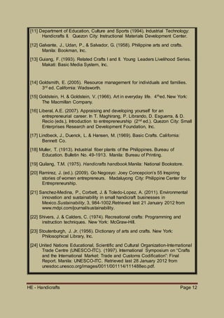 HE - Handicrafts Page 12
[11] Department of Education, Culture and Sports (1994). Industrial Technology:
Handicrafts II. Quezon City: Instructional Materials Development Center.
[12] Galvante, J., Udan, P., & Salvador, G. (1958). Philippine arts and crafts.
Manila: Bookman, Inc.
[13] Guiang, F. (1993). Related Crafts I and II. Young Leaders Livelihood Series.
Makati: Basic Media System, Inc.
[14] Goldsmith, E. (2005). Resource management for individuals and families.
3rd ed. California: Wadsworth.
[15] Goldstein, H. & Goldstein, V. (1966). Art in everyday life. 4thed. New York:
The Macmillan Company.
[16] Liberal, A.E. (2007). Appraising and developing yourself for an
entrepreneurial career. In T. Maghirang, P. Librando, D. Esguerra, & D.
Recio (eds.), Introduction to entrepreneurship (2nd ed.). Quezon City: Small
Enterprises Research and Development Foundation, Inc.
[17] Lindbeck, J., Duenck, L. & Hansen, M. (1969). Basic Crafts. California:
Bennett Co.
[18] Muller, T. (1913). Industrial fiber plants of the Philippines. Bureau of
Education. Bulletin No. 49-1913. Manila: Bureau of Printing.
[19] Quilang, T.M. (1975). Handicrafts handbook.Manila: National Bookstore.
[20] Ramirez, J. (ed.). (2009). Go Negosyo: Joey Concepcion’s 55 Inspiring
stories of women entrepreneurs. Madaluyong City: Philippine Center for
Entrepreneurship.
[21] Sanchez-Medina, P., Corbett, J. & Toledo-Lopez, A. (2011). Environmental
innovation and sustainability in small handicraft businesses in
Mexico.Sustainability, 3, 984-1002.Retrieved last 21 January 2012 from
www.mdpi.com/journal/sustainability.
[22] Shivers, J. & Calders, C. (1974). Recreational crafts: Programming and
instruction techniques. New York: McGraw-Hill.
[23] Stoutenburgh, J. Jr. (1956). Dictionary of arts and crafts. New York:
Philosophical Library, Inc.
[24] United Nations Educational, Scientific and Cultural Organization-International
Trade Centre (UNESCO-ITC). (1997). International Symposium on “Crafts
and the International Market: Trade and Customs Codification”: Final
Report. Manila: UNESCO-ITC. Retrieved last 28 January 2012 from
unesdoc.unesco.org/images/0011/001114/111488eo.pdf.
 