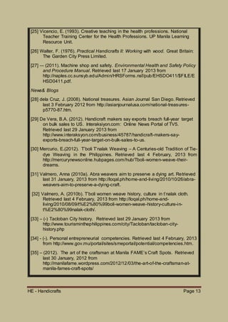 HE - Handicrafts Page 13
[25] Vicencio, E. (1993). Creative teaching in the health professions. National
Teacher Training Center for the Health Professions. UP Manila Learning
Resource Unit.
[26] Walter, F. (1976). Practical Handicrafts II: Working with wood. Great Britain:
The Garden City Press Limited.
[27] –- (2011). Machine shop and safety. Environmental Health and Safety Policy
and Procedure Manual. Retrieved last 17 January 2013 from
http://naples.cc.sunsyb.edu/Admin/HRSForms.nsf/pub/EHSDO411/$FILE/E
HSD0411.pdf.
News& Blogs
[28] dela Cruz, J. (2008). National treasures. Asian Journal San Diego. Retrieved
last 3 February 2012 from http://asianjournalusa.com/national-treasures-
p5770-87.htm.
[29] De Vera, B.A. (2012). Handicraft makers say exports breach full-year target
on bulk sales to US. Interaksiyon.com: Online News Portal of TV5.
Retrieved last 29 January 2013 from
http://www.interaksyon.com/business/45787/handicraft-makers-say-
exports-breach-full-year-target-on-bulk-sales-to-us.
[30] Mercurio, E.(2012). T’boli T’nalak Weaving – A Centuries-old Tradition of Tie-
dye Weaving in the Philippines. Retrieved last 4 February, 2013 from
http://mercurynewsonline.hubpages.com/hub/Tboli-women-weave-their-
dreams.
[31] Valmero, Anna (2010a). Abra weavers aim to preserve a dying art. Retrieved
last 31 January, 2013 from http://loqal.ph/home-and-living/2010/10/26/abra-
weavers-aim-to-preserve-a-dying-craft.
[32] Valmero, A. (2010b). T’boli women weave history, culture in t’nalak cloth.
Retrieved last 4 February, 2013 from http://loqal.ph/home-and-
living/2010/08/09/t%E2%80%99boli-women-weave-history-culture-in-
t%E2%80%99nalak-cloth/.
[33] – (-) Tacloban City history. Retrieved last 29 January 2013 from
http://www.tourisminthephilippines.com/city/Tacloban/tacloban-city-
history.php
[34] - (-). Personal entrepreneurial competencies. Retrieved last 4 February, 2013
from http://www.gov.mu/portal/sites/smeportal/potential/competencies.htm.
[35] – (2012). The art of the craftsman at Manila FAME’s Craft Spots. Retrieved
last 30 January, 2012 from
http://manilafame.wordpress.com/2012/12/03/the-art-of-the-craftsman-at-
manila-fames-craft-spots/
 