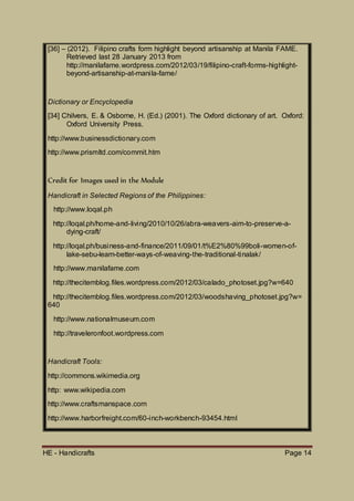 HE - Handicrafts Page 14
[36] – (2012). Filipino crafts form highlight beyond artisanship at Manila FAME.
Retrieved last 28 January 2013 from
http://manilafame.wordpress.com/2012/03/19/filipino-craft-forms-highlight-
beyond-artisanship-at-manila-fame/
Dictionary or Encyclopedia
[34] Chilvers, E. & Osborne, H. (Ed.) (2001). The Oxford dictionary of art. Oxford:
Oxford University Press.
http://www.businessdictionary.com
http://www.prismltd.com/commit.htm
Credit for Images used in the Module
Handicraft in Selected Regions of the Philippines:
http://www.loqal.ph
http://loqal.ph/home-and-living/2010/10/26/abra-weavers-aim-to-preserve-a-
dying-craft/
http://loqal.ph/business-and-finance/2011/09/01/t%E2%80%99boli-women-of-
lake-sebu-learn-better-ways-of-weaving-the-traditional-tinalak/
http://www.manilafame.com
http://thecitemblog.files.wordpress.com/2012/03/calado_photoset.jpg?w=640
http://thecitemblog.files.wordpress.com/2012/03/woodshaving_photoset.jpg?w=
640
http://www.nationalmuseum.com
http://traveleronfoot.wordpress.com
Handicraft Tools:
http://commons.wikimedia.org
http: www.wikipedia.com
http://www.craftsmanspace.com
http://www.harborfreight.com/60-inch-workbench-93454.html
 