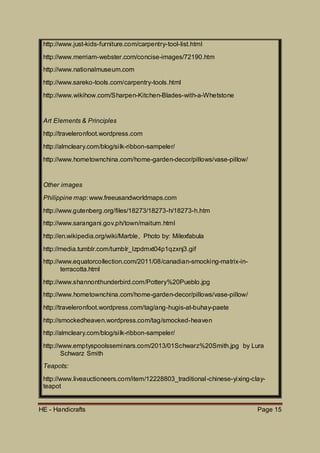 HE - Handicrafts Page 15
http://www.just-kids-furniture.com/carpentry-tool-list.html
http://www.merriam-webster.com/concise-images/72190.htm
http://www.nationalmuseum.com
http://www.sareko-tools.com/carpentry-tools.html
http://www.wikihow.com/Sharpen-Kitchen-Blades-with-a-Whetstone
Art Elements & Principles
http://traveleronfoot.wordpress.com
http://almcleary.com/blog/silk-ribbon-sampeler/
http://www.hometownchina.com/home-garden-decor/pillows/vase-pillow/
Other images
Philippine map: www.freeusandworldmaps.com
http://www.gutenberg.org/files/18273/18273-h/18273-h.htm
http://www.sarangani.gov.ph/town/maitum.html
http://en.wikipedia.org/wiki/Marble, Photo by: Milexfabula
http://media.tumblr.com/tumblr_lzpdmxt04p1qzxnj3.gif
http://www.equatorcollection.com/2011/08/canadian-smocking-matrix-in-
terracotta.html
http://www.shannonthunderbird.com/Pottery%20Pueblo.jpg
http://www.hometownchina.com/home-garden-decor/pillows/vase-pillow/
http://traveleronfoot.wordpress.com/tag/ang-hugis-at-buhay-paete
http://smockedheaven.wordpress.com/tag/smocked-heaven
http://almcleary.com/blog/silk-ribbon-sampeler/
http://www.emptyspoolsseminars.com/2013/01Schwarz%20Smith.jpg by Lura
Schwarz Smith
Teapots:
http://www.liveauctioneers.com/item/12228803_traditional-chinese-yixing-clay-
teapot
 