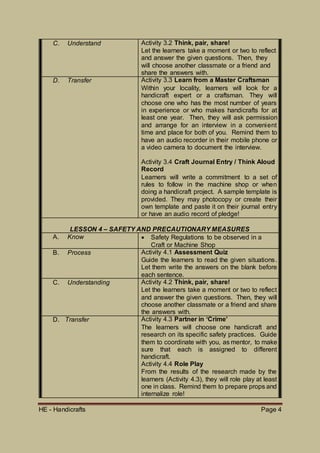 HE - Handicrafts Page 4
C. Understand Activity 3.2 Think, pair, share!
Let the learners take a moment or two to reflect
and answer the given questions. Then, they
will choose another classmate or a friend and
share the answers with.
D. Transfer Activity 3.3 Learn from a Master Craftsman
Within your locality, learners will look for a
handicraft expert or a craftsman. They will
choose one who has the most number of years
in experience or who makes handicrafts for at
least one year. Then, they will ask permission
and arrange for an interview in a convenient
time and place for both of you. Remind them to
have an audio recorder in their mobile phone or
a video camera to document the interview.
Activity 3.4 Craft Journal Entry / Think Aloud
Record
Learners will write a commitment to a set of
rules to follow in the machine shop or when
doing a handicraft project. A sample template is
provided. They may photocopy or create their
own template and paste it on their journal entry
or have an audio record of pledge!
LESSON 4 – SAFETY AND PRECAUTIONARY MEASURES
A. Know  Safety Regulations to be observed in a
Craft or Machine Shop
B. Process Activity 4.1 Assessment Quiz
Guide the learners to read the given situations.
Let them write the answers on the blank before
each sentence.
C. Understanding Activity 4.2 Think, pair, share!
Let the learners take a moment or two to reflect
and answer the given questions. Then, they will
choose another classmate or a friend and share
the answers with.
D. Transfer Activity 4.3 Partner in ‘Crime’
The learners will choose one handicraft and
research on its specific safety practices. Guide
them to coordinate with you, as mentor, to make
sure that each is assigned to different
handicraft.
Activity 4.4 Role Play
From the results of the research made by the
learners (Activity 4.3), they will role play at least
one in class. Remind them to prepare props and
internalize role!
 