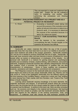 HE - Handicrafts Page 7
They are expected to create and implement their
project plan. Explain the use the evaluation
rubric in evaluating one another while
performing the procedures and finishing
product.
LESSON 9 – EVALUATING HANDICRAFT AS A PROJECT AND AS A
POTENTIAL PROJECT IN THE MARKET
A. Know  Evaluating a handicraft entails taking into
account the purpose of the evaluation and to
gather all relevant information to determine a
product’s worth. It is necessary to determine
the purpose of the evaluation because it is
where the criteria are based.
B. Understand Activity 9 – Craft Journal Entry / Think Aloud
Record
Lead the learners in the procedures in
accomplishing the task. Provide insights on the
questions the learners find difficult.
VI. SUMMARY
Handicrafts are culture materials that reflect the way of life of people,
especially those that may have been lost to us due to our inability to document or
pass down traditions and skills to the younger generation. Handicrafts manifest
Art, and the Art is needed to produce handicrafts that are of value. Handicrafts, if
done well, have economic value and have become a source of livelihood for many
people either as owners or entrepreneurs or employees of the industry. As a
personal skill, handicraft is a medium for gaining physical and psychological
benefits such as dexterity of hands, creative thinking, self-confidence, and positive
self-worth. Engaging in handicraft activities also cultivates entrepreneurial mind set
and qualities, since it promotes the development of qualities that are also
characteristics of entrepreneur. Some of these qualities are competence,
creativity, persistence and determination, commitment and compassion.
The Philippines is known for the handicraft skills and products of our people.
Each region can boast of its own unique handicrafts where we, Filipinos, can be
truly proud of. Some of the highlighted handicrafts from the different regions are
the loom weaving of the Cordillera Region, calado from Lucban and Taal, whittling
or wood shaving from Pakil, marble craft from Romblon, and T’nalak of the T’boli
tribes in South Cotabato.
Learning about handicraft requires knowledge of its basic elements: the
materials, techniques and designs. In all handicraft projects where the products
will be used, the principle that the form should enable the object to fulfill its function
or purpose must be followed. In addition to this basic rule, there are other principles
such as: the economy and integrity in the material and techniques; that learning
must proceed from simple to complex; and that handicraft demands attention in
mind and regards for the influence of the working environment, tools, and
equipment. A craftsman must also choose the best technique possible for
 