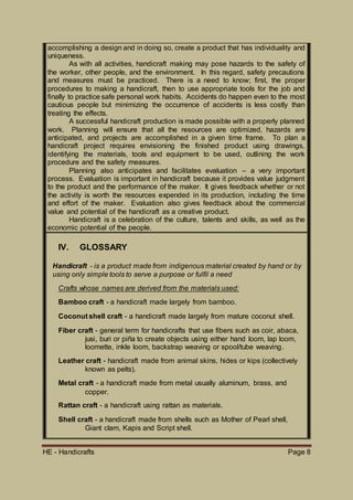 HE - Handicrafts Page 8
accomplishing a design and in doing so, create a product that has individuality and
uniqueness.
As with all activities, handicraft making may pose hazards to the safety of
the worker, other people, and the environment. In this regard, safety precautions
and measures must be practiced. There is a need to know; first, the proper
procedures to making a handicraft, then to use appropriate tools for the job and
finally to practice safe personal work habits. Accidents do happen even to the most
cautious people but minimizing the occurrence of accidents is less costly than
treating the effects.
A successful handicraft production is made possible with a properly planned
work. Planning will ensure that all the resources are optimized, hazards are
anticipated, and projects are accomplished in a given time frame. To plan a
handicraft project requires envisioning the finished product using drawings,
identifying the materials, tools and equipment to be used, outlining the work
procedure and the safety measures.
Planning also anticipates and facilitates evaluation – a very important
process. Evaluation is important in handicraft because it provides value judgment
to the product and the performance of the maker. It gives feedback whether or not
the activity is worth the resources expended in its production, including the time
and effort of the maker. Evaluation also gives feedback about the commercial
value and potential of the handicraft as a creative product.
Handicraft is a celebration of the culture, talents and skills, as well as the
economic potential of the people.
IV. GLOSSARY
Handicraft - is a product made from indigenous material created by hand or by
using only simple tools to serve a purpose or fulfil a need
Crafts whose names are derived from the materials used:
Bamboo craft - a handicraft made largely from bamboo.
Coconut shell craft - a handicraft made largely from mature coconut shell.
Fiber craft - general term for handicrafts that use fibers such as coir, abaca,
jusi, buri or piña to create objects using either hand loom, lap loom,
loomette, inkle loom, backstrap weaving or spool/tube weaving.
Leather craft - handicraft made from animal skins, hides or kips (collectively
known as pelts).
Metal craft - a handicraft made from metal usually aluminum, brass, and
copper.
Rattan craft - a handicraft using rattan as materials.
Shell craft - a handicraft made from shells such as Mother of Pearl shell,
Giant clam, Kapis and Script shell.
 