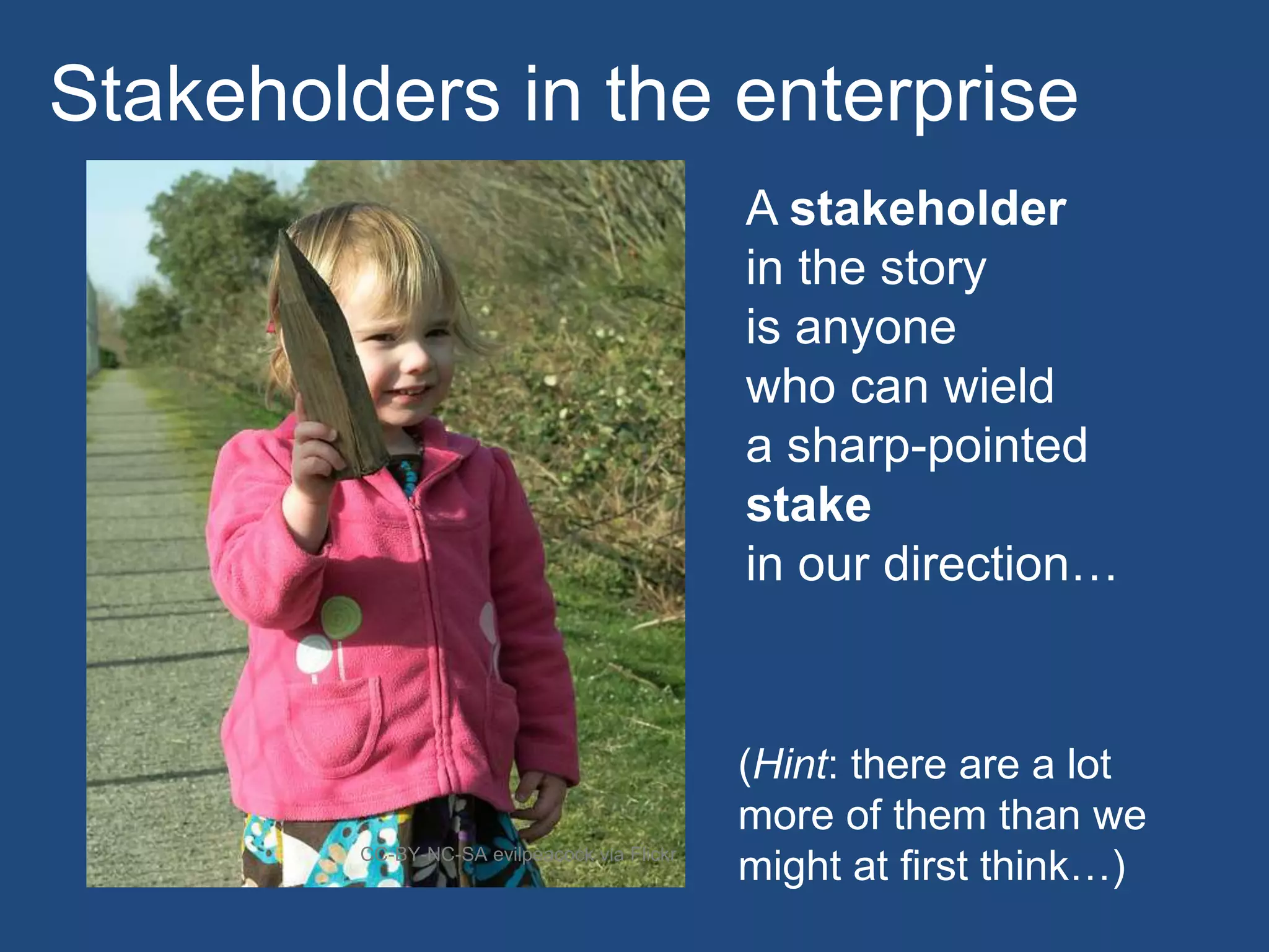 A stakeholder
in the story
is anyone
who can wield
a sharp-pointed
stake
in our direction…
CC-BY-NC-SA evilpeacock via Flickr
Stakeholders in the enterprise
(Hint: there are a lot
more of them than we
might at first think…)
 