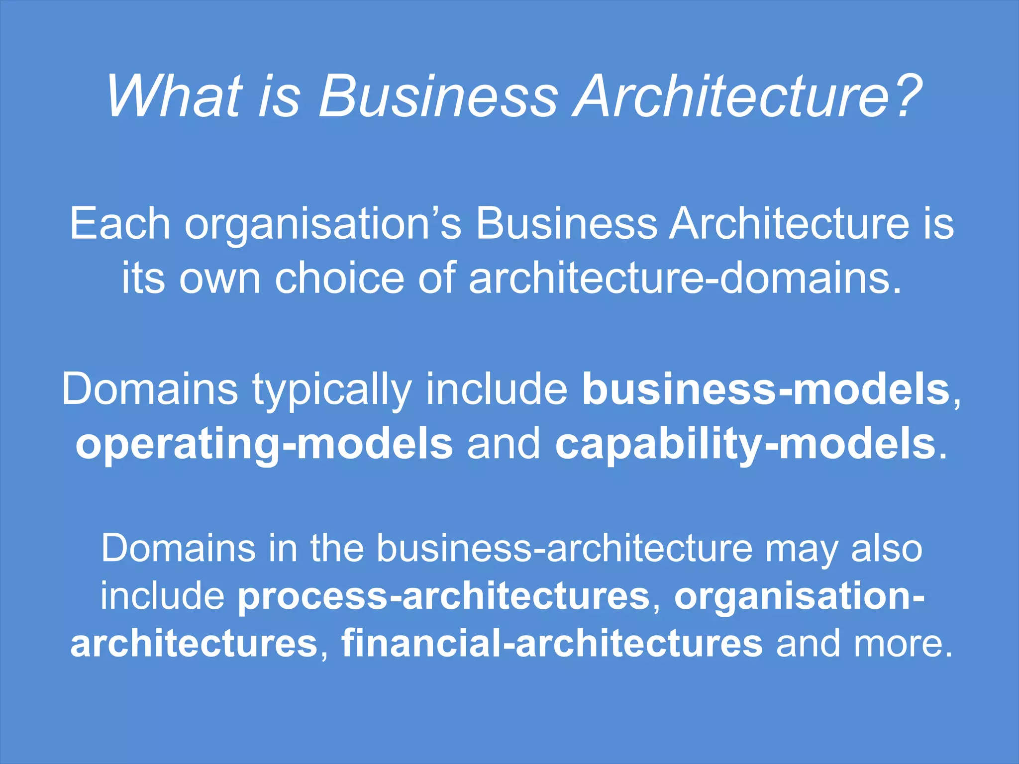 What is Business Architecture?
Domains typically include business-models,
operating-models and capability-models.
Domains in the business-architecture may also
include process-architectures, organisation-
architectures, financial-architectures and more.
Each organisation’s Business Architecture is
its own choice of architecture-domains.
 