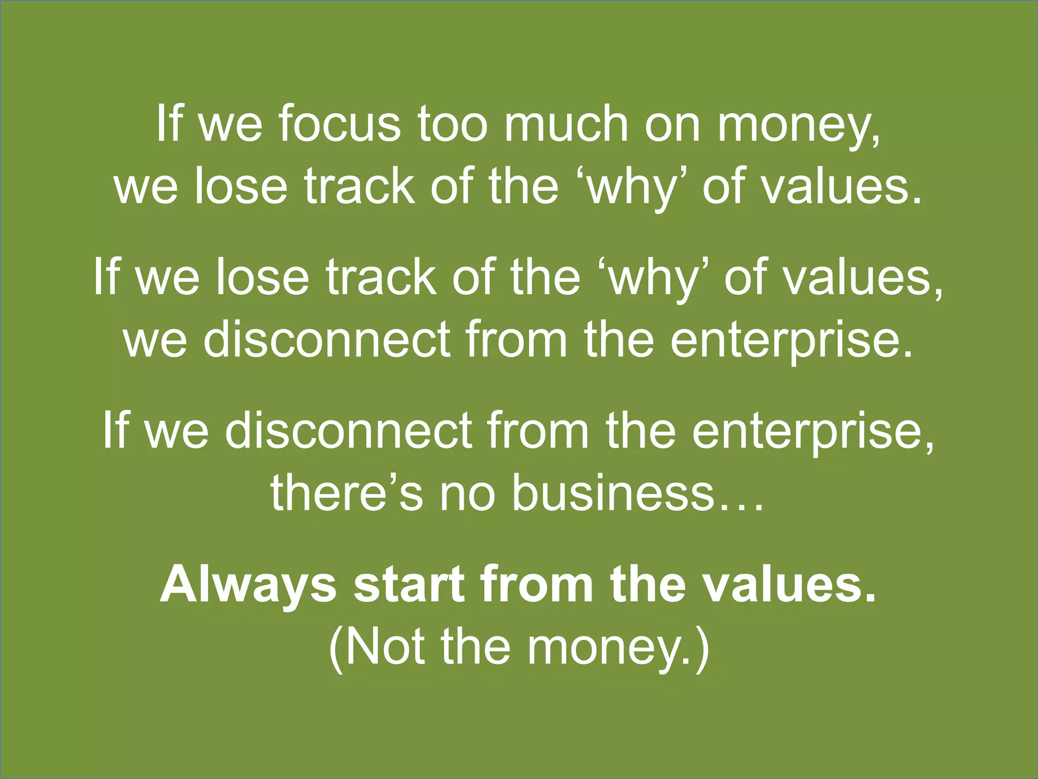 If we focus too much on money,
we lose track of the ‘why’ of values.
If we lose track of the ‘why’ of values,
we disconnect from the enterprise.
If we disconnect from the enterprise,
there’s no business…
Always start from the values.
(Not the money.)
 