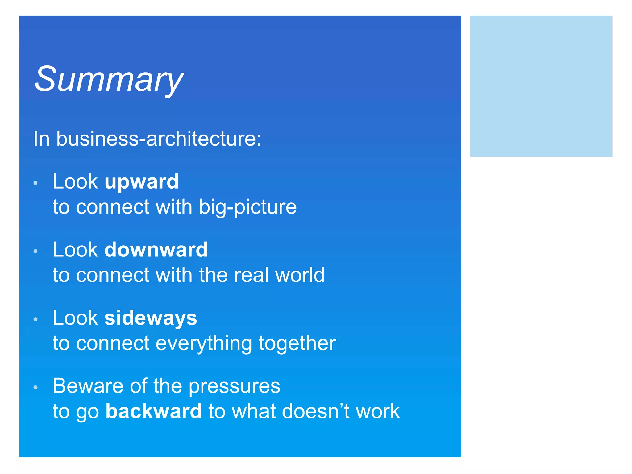 Summary
In business-architecture:
• Look upward
to connect with big-picture
• Look downward
to connect with the real world
• Look sideways
to connect everything together
• Beware of the pressures
to go backward to what doesn’t work
 
