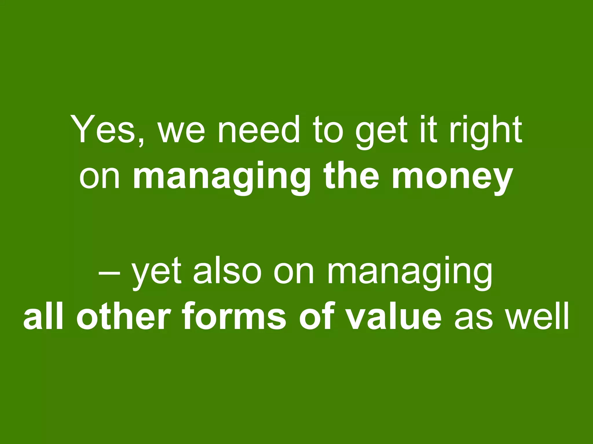 Yes, we need to get it right
on managing the money
– yet also on managing
all other forms of value as well
 