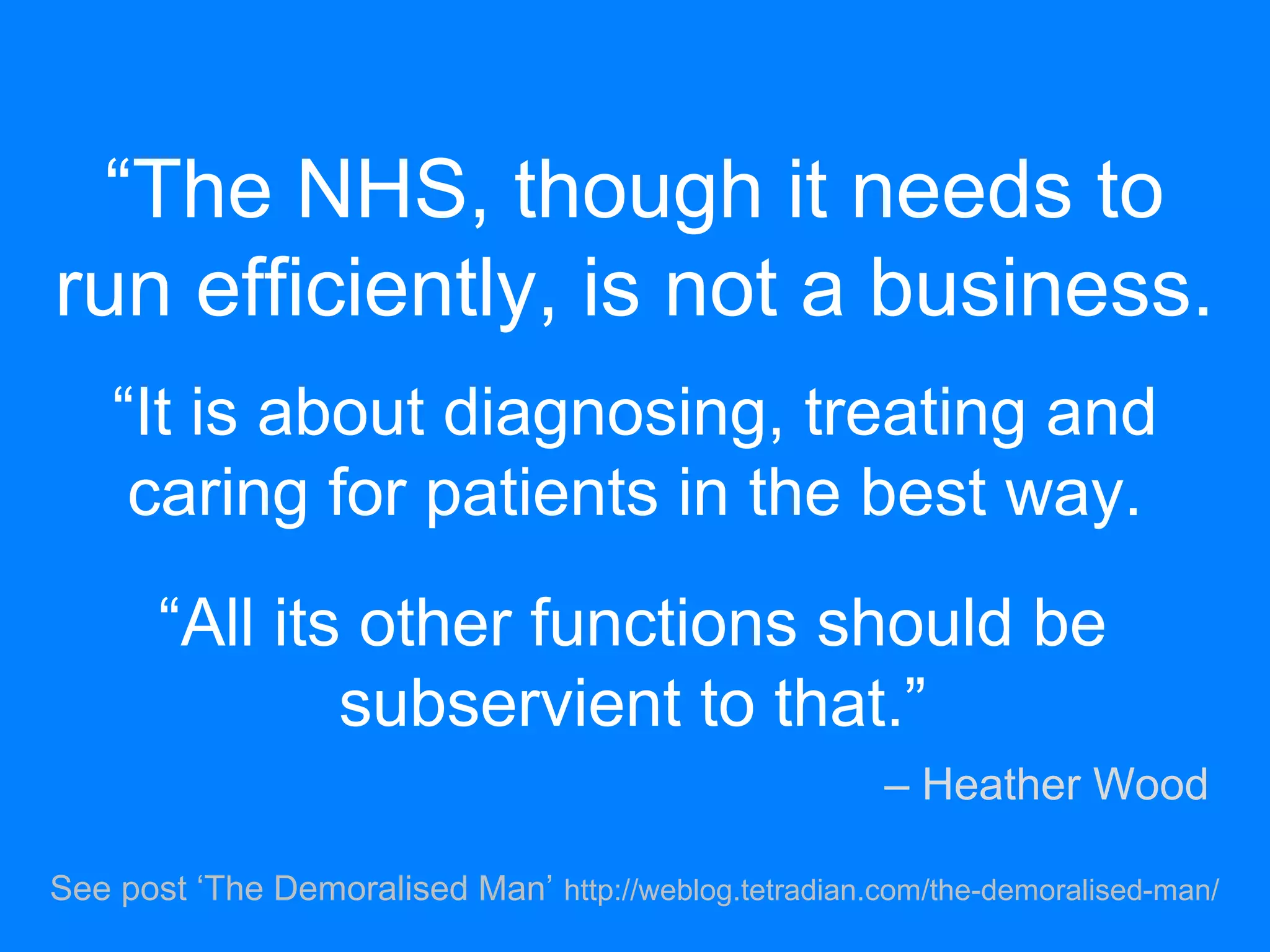 “The NHS, though it needs to
run efficiently, is not a business.
“It is about diagnosing, treating and
caring for patients in the best way.
See post ‘The Demoralised Man’ http://weblog.tetradian.com/the-demoralised-man/
“All its other functions should be
subservient to that.”
– Heather Wood
 