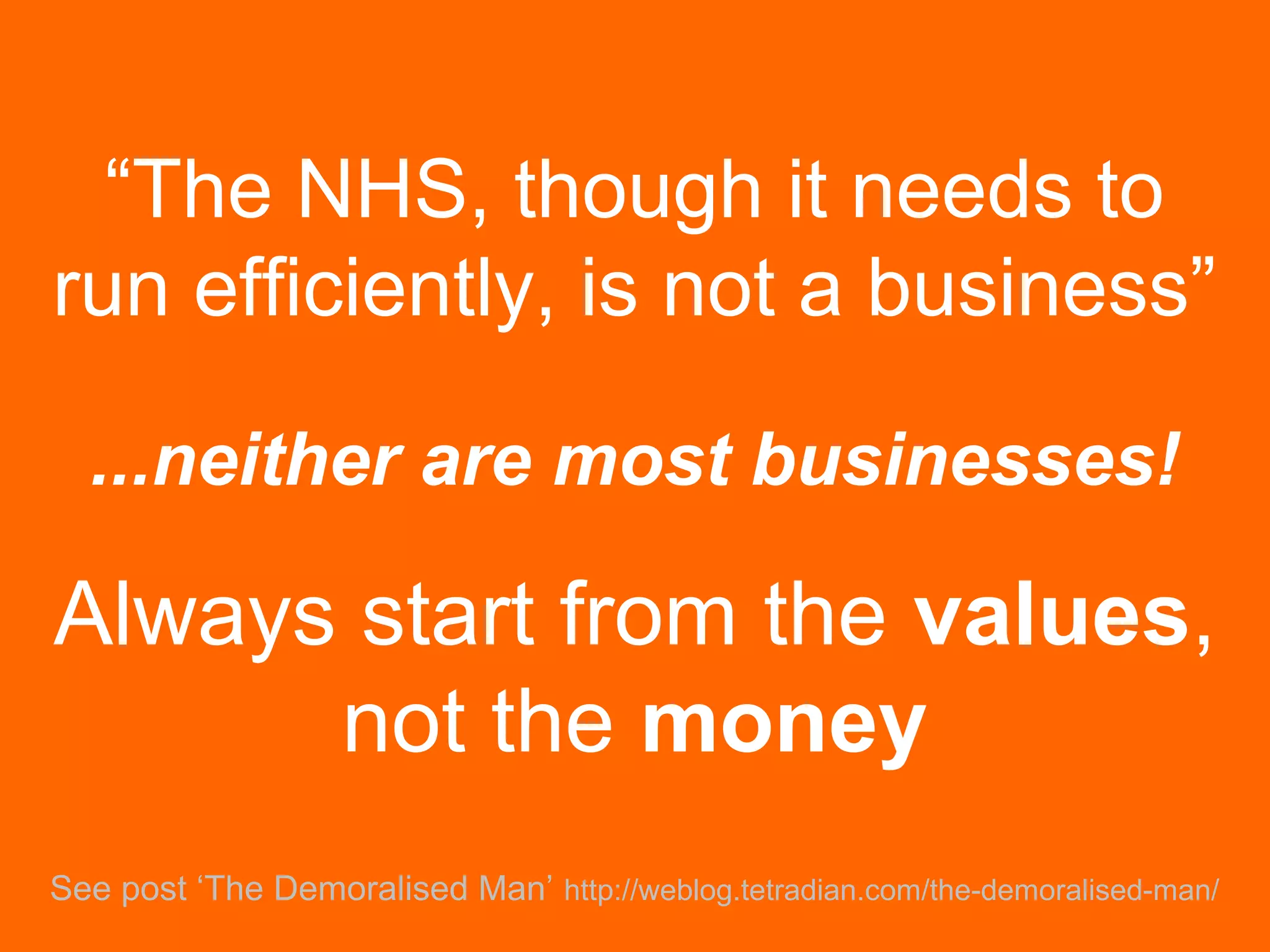 “The NHS, though it needs to
run efficiently, is not a business”
...neither are most businesses!
See post ‘The Demoralised Man’ http://weblog.tetradian.com/the-demoralised-man/
Always start from the values,
not the money
 