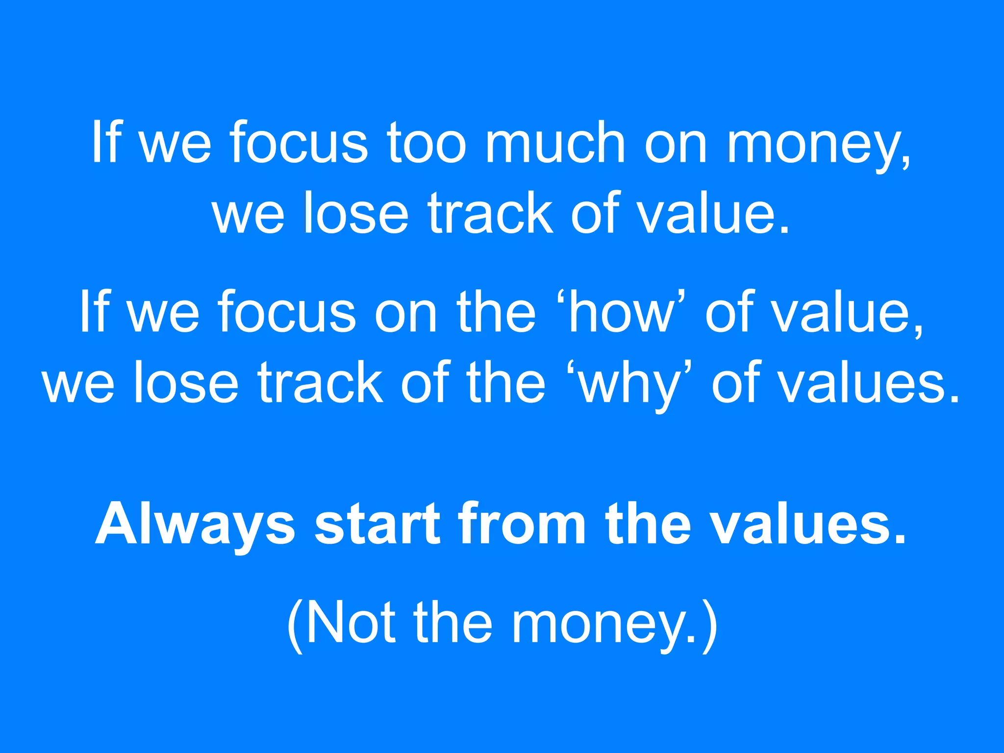 If we focus too much on money,
we lose track of value.
If we focus on the ‘how’ of value,
we lose track of the ‘why’ of values.
Always start from the values.
(Not the money.)
 