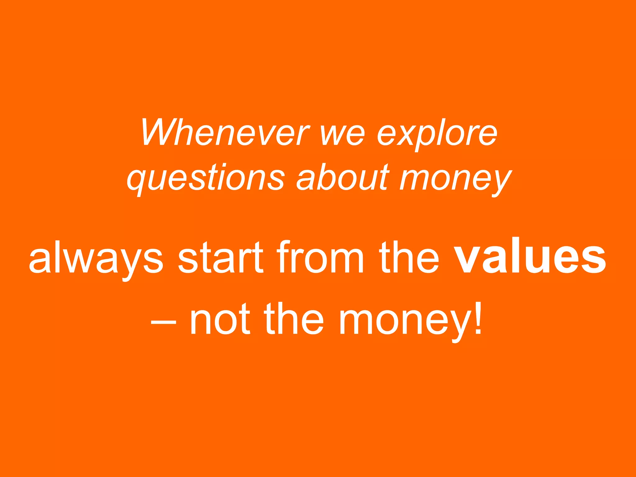 Whenever we explore
questions about money
always start from the values
– not the money!
 
