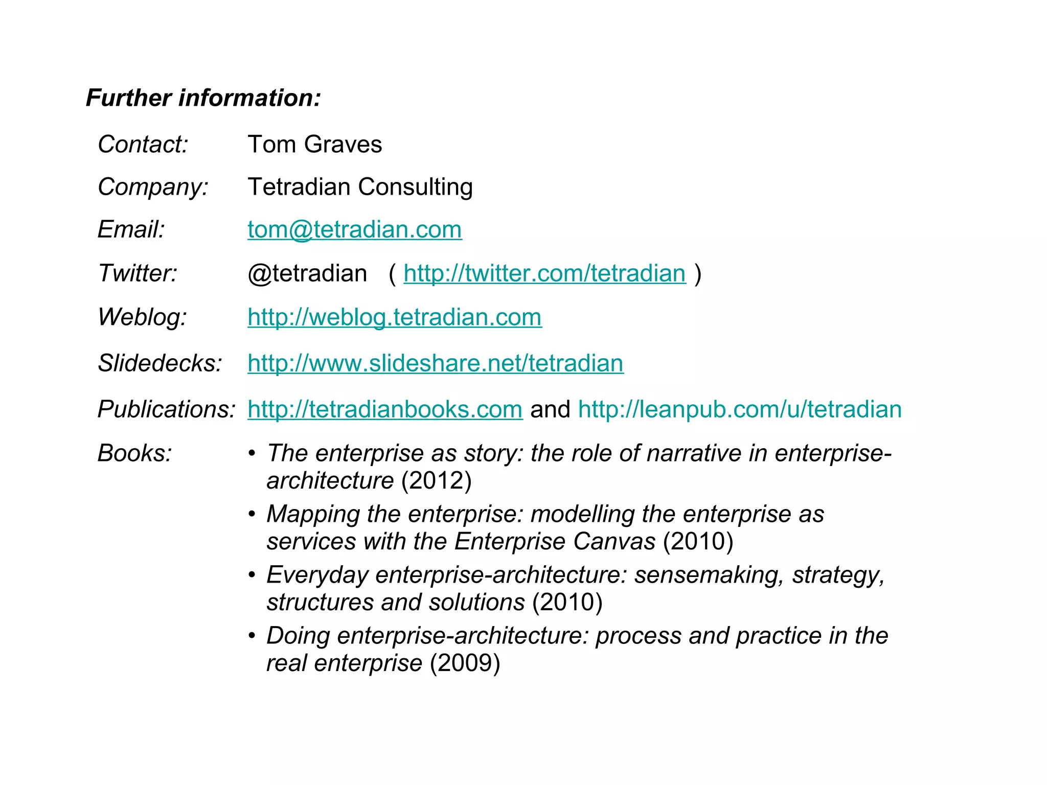 Contact: Tom Graves
Company: Tetradian Consulting
Email: tom@tetradian.com
Twitter: @tetradian ( http://twitter.com/tetradian )
Weblog: http://weblog.tetradian.com
Slidedecks: http://www.slideshare.net/tetradian
Publications: http://tetradianbooks.com and http://leanpub.com/u/tetradian
Books: • The enterprise as story: the role of narrative in enterprise-
architecture (2012)
• Mapping the enterprise: modelling the enterprise as
services with the Enterprise Canvas (2010)
• Everyday enterprise-architecture: sensemaking, strategy,
structures and solutions (2010)
• Doing enterprise-architecture: process and practice in the
real enterprise (2009)
Further information:
 