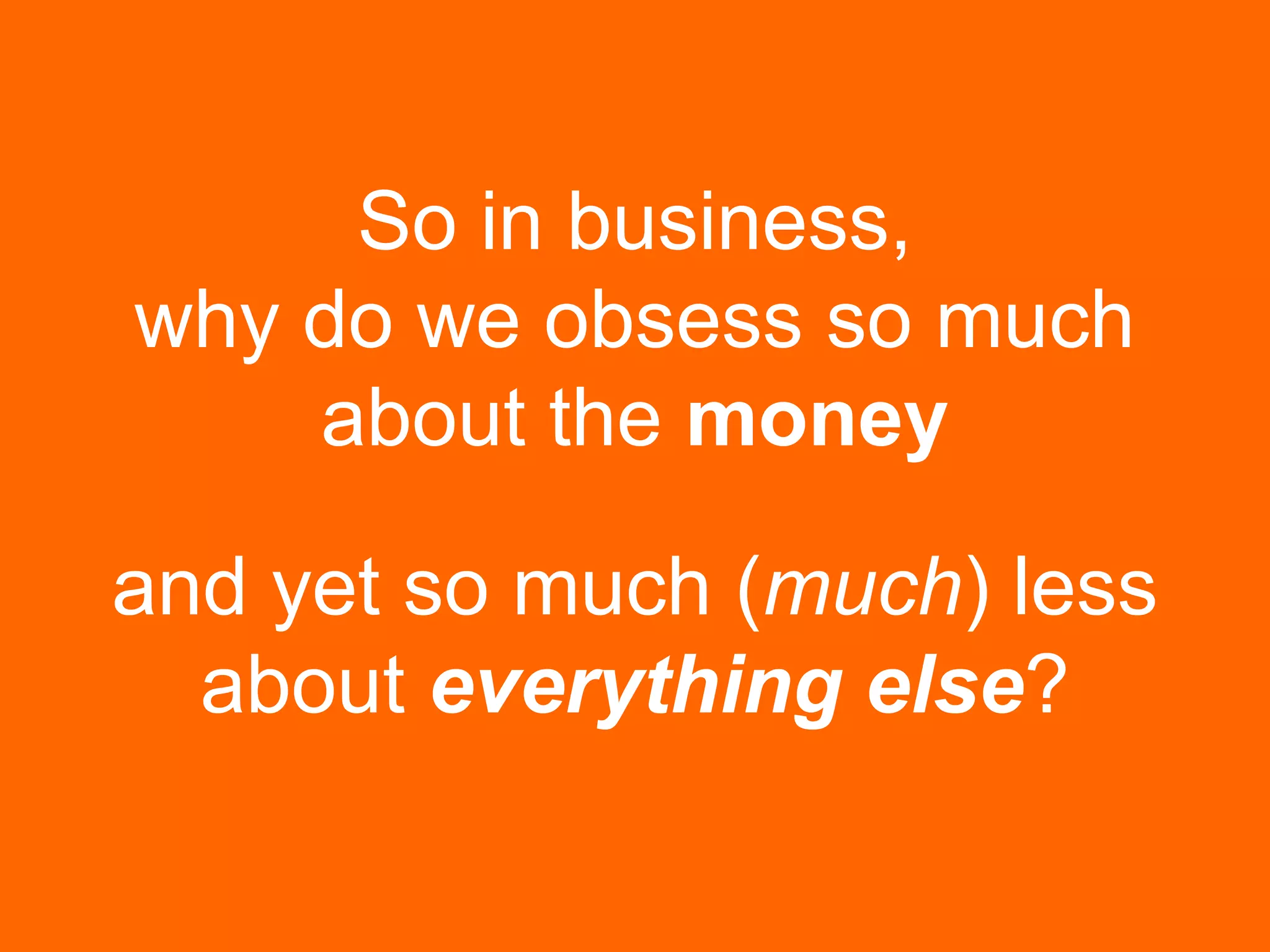 So in business,
why do we obsess so much
about the money
and yet so much (much) less
about everything else?
 