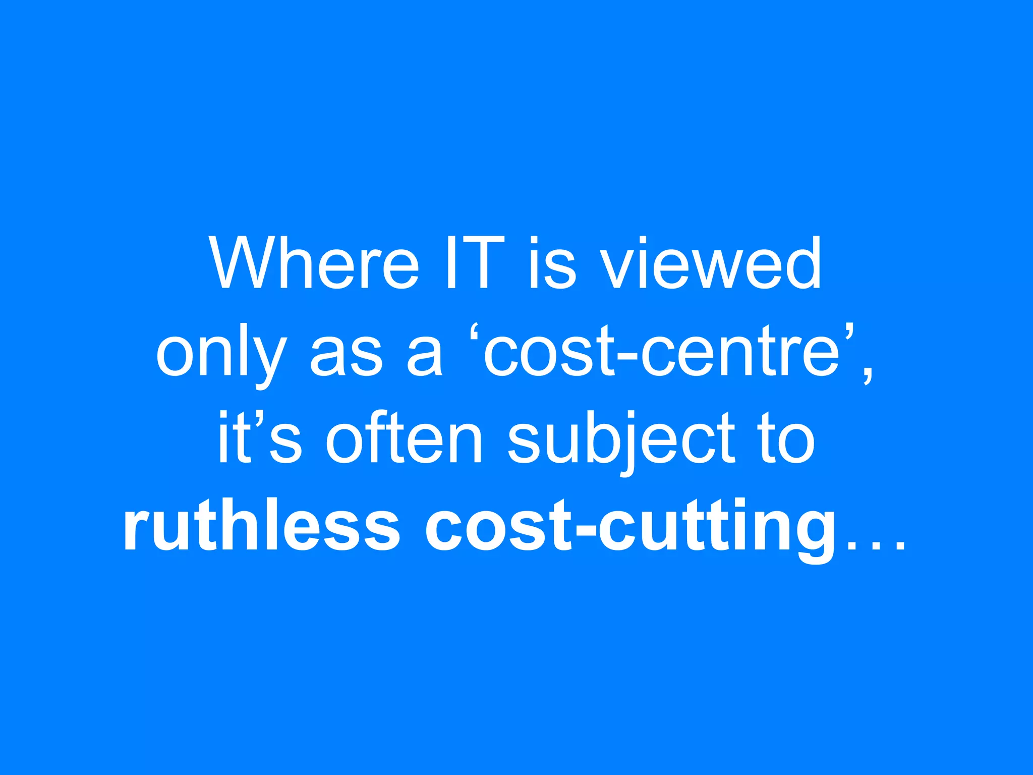 Where IT is viewed
only as a ‘cost-centre’,
it’s often subject to
ruthless cost-cutting…
 