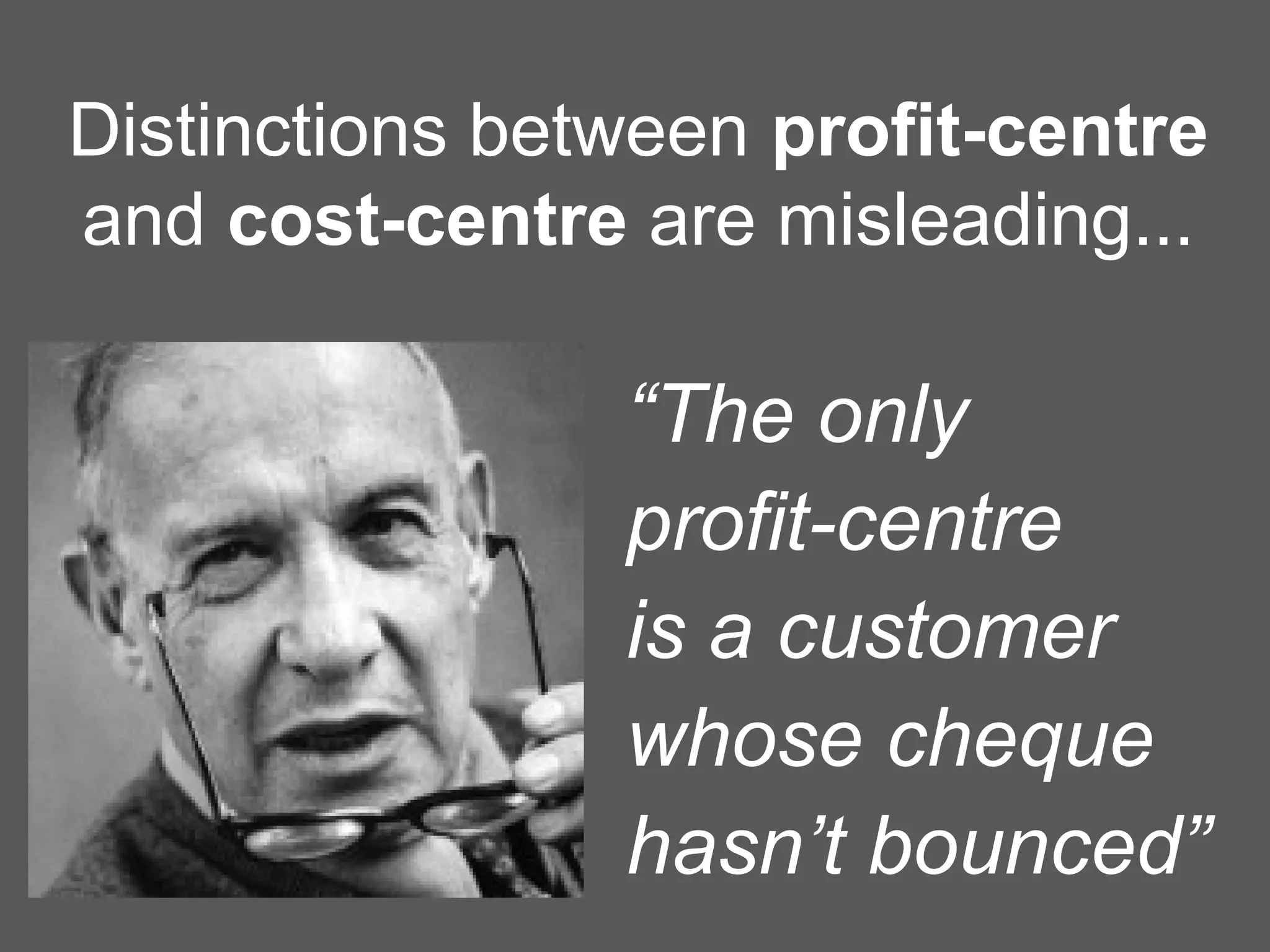 “The only
profit-centre
is a customer
whose cheque
hasn’t bounced”
Distinctions between profit-centre
and cost-centre are misleading...
 