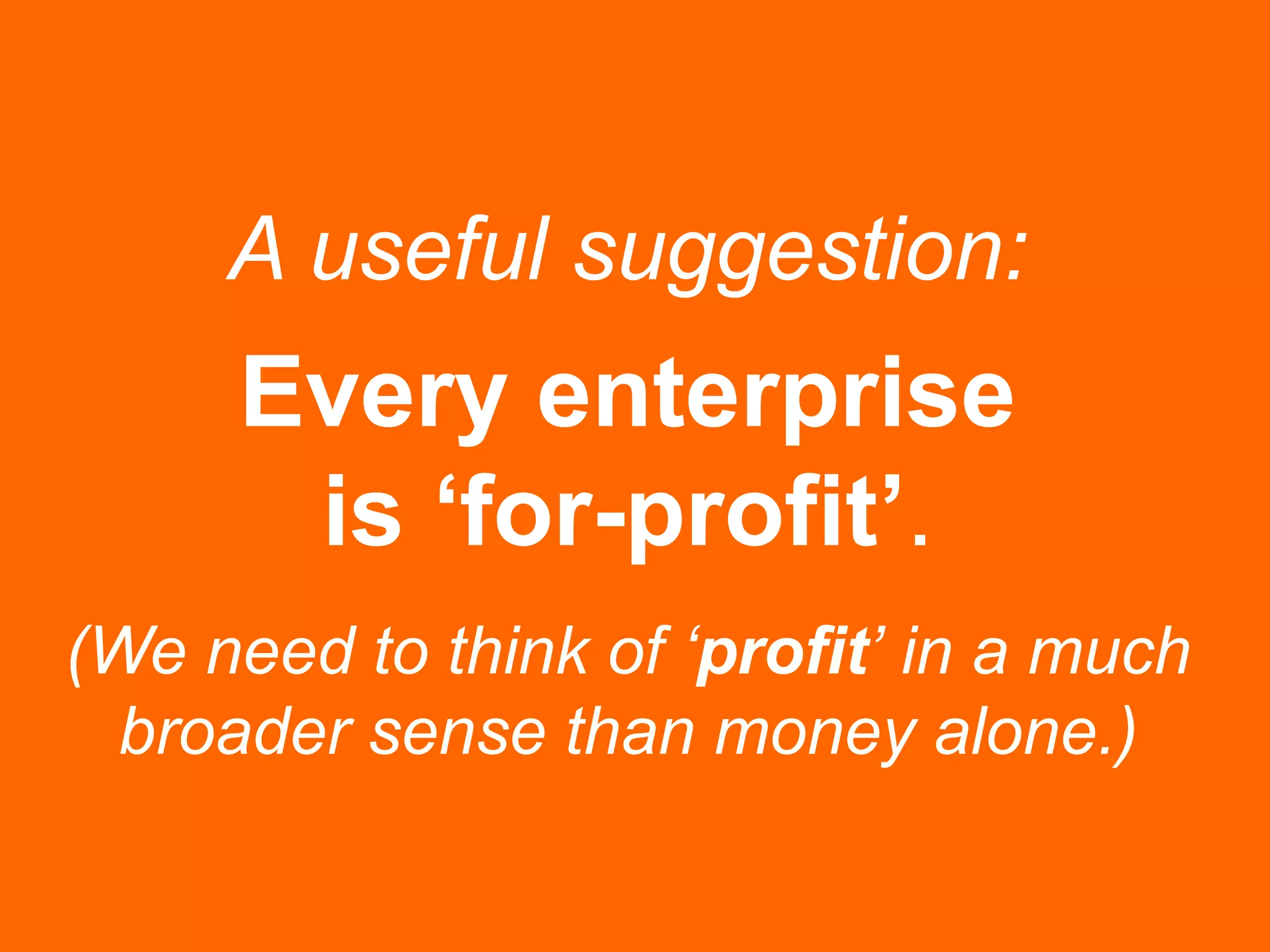 A useful suggestion:
Every enterprise
is ‘for-profit’.
(We need to think of ‘profit’ in a much
broader sense than money alone.)
 