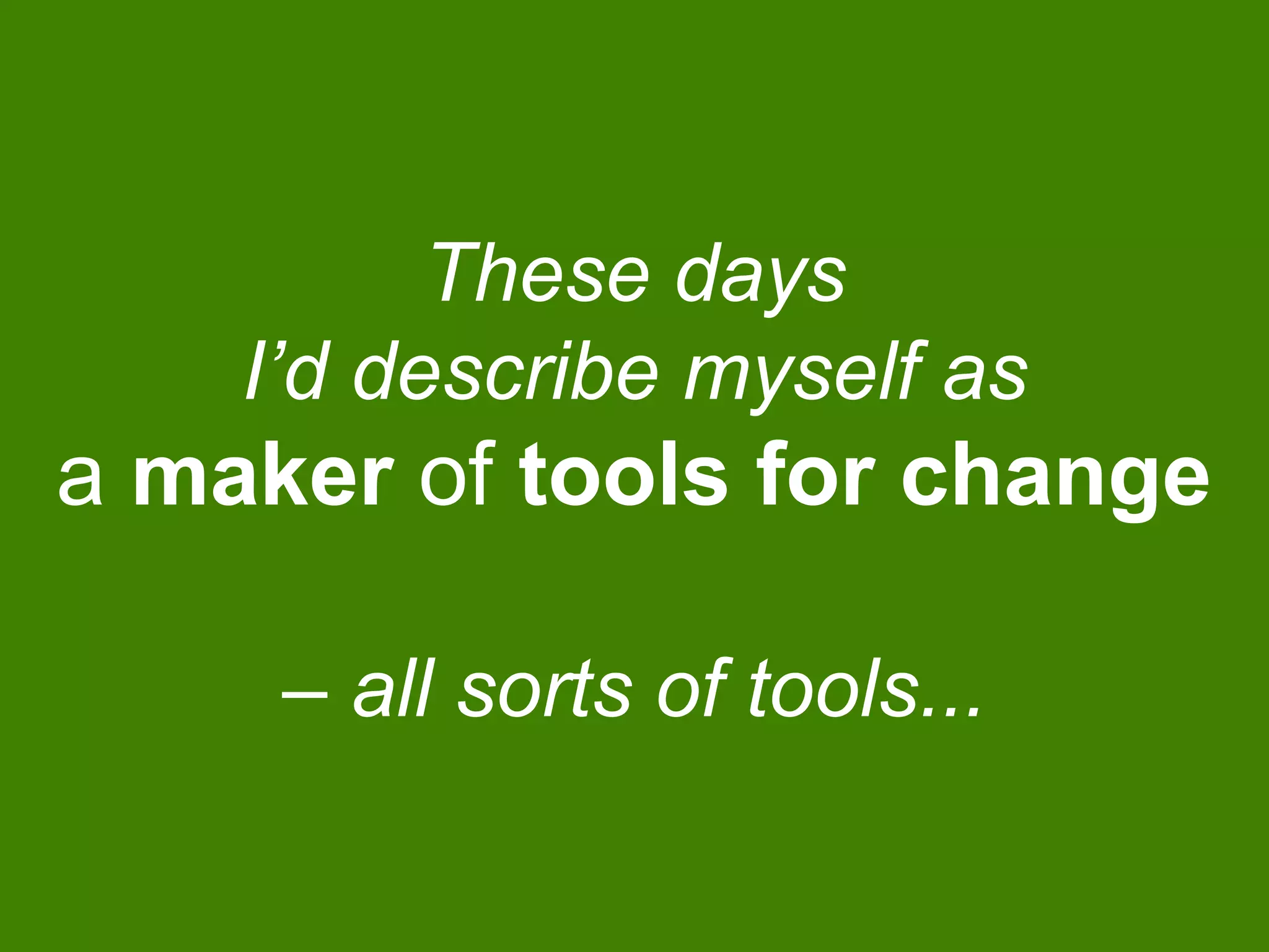 These days
I’d describe myself as
a maker of tools for change
– all sorts of tools...
 
