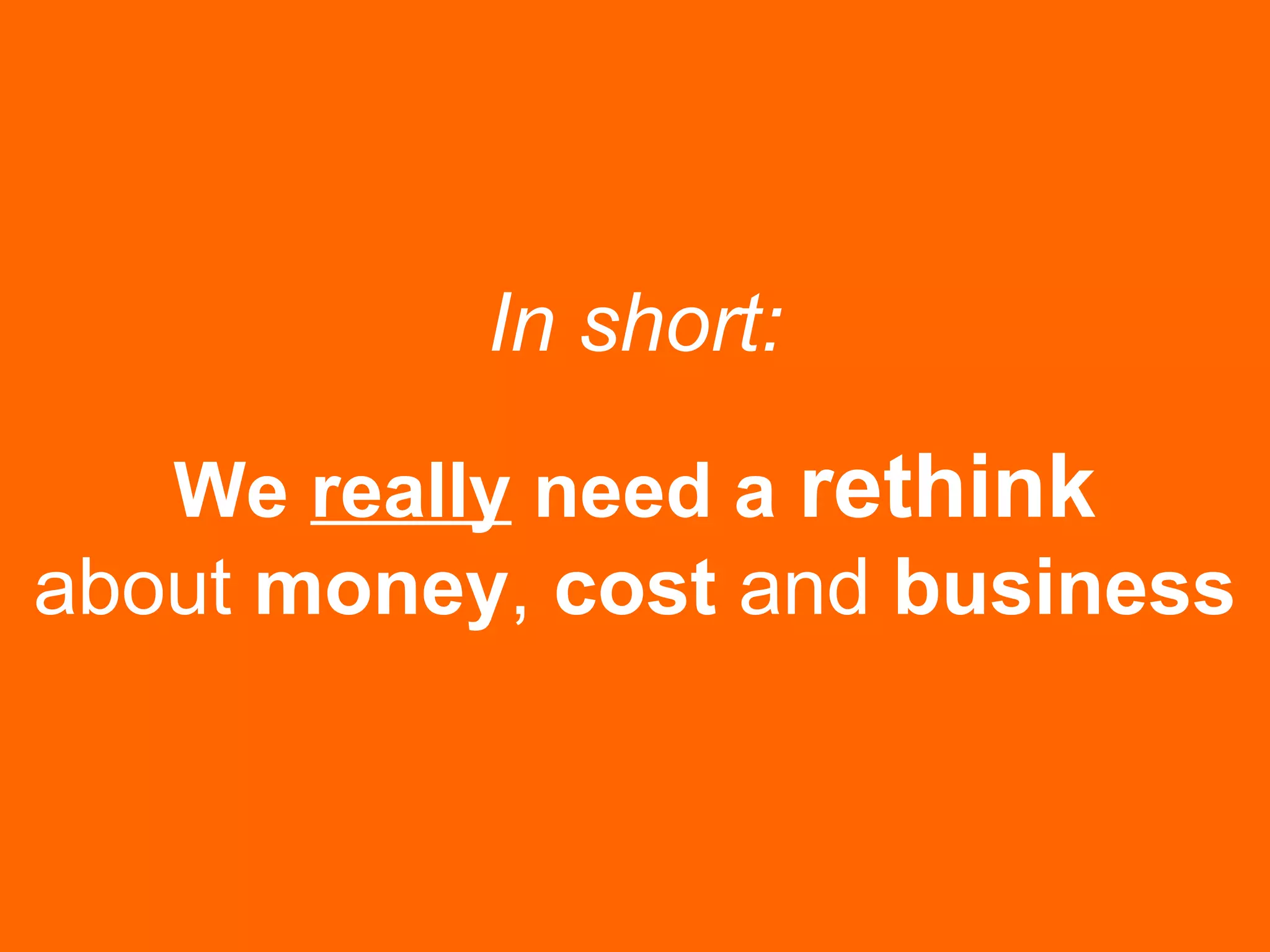 In short:
We really need a rethink
about money, cost and business
 