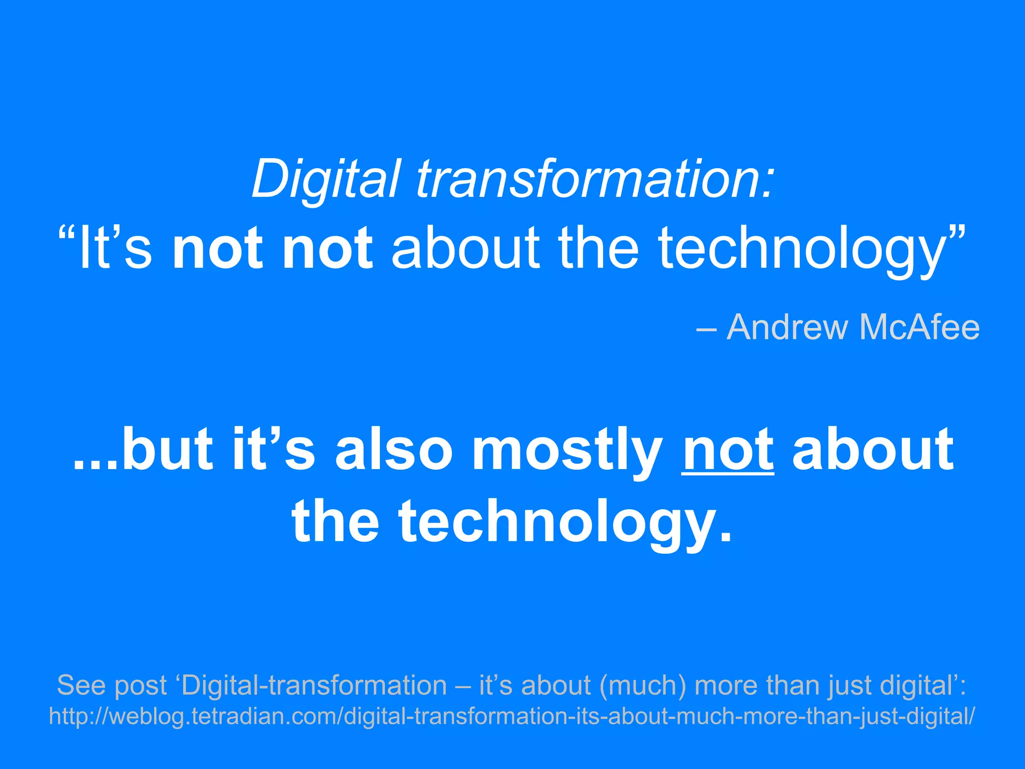 Digital transformation:
“It’s not not about the technology”
...but it’s also mostly not about
the technology.
See post ‘Digital-transformation – it’s about (much) more than just digital’:
http://weblog.tetradian.com/digital-transformation-its-about-much-more-than-just-digital/
– Andrew McAfee
 