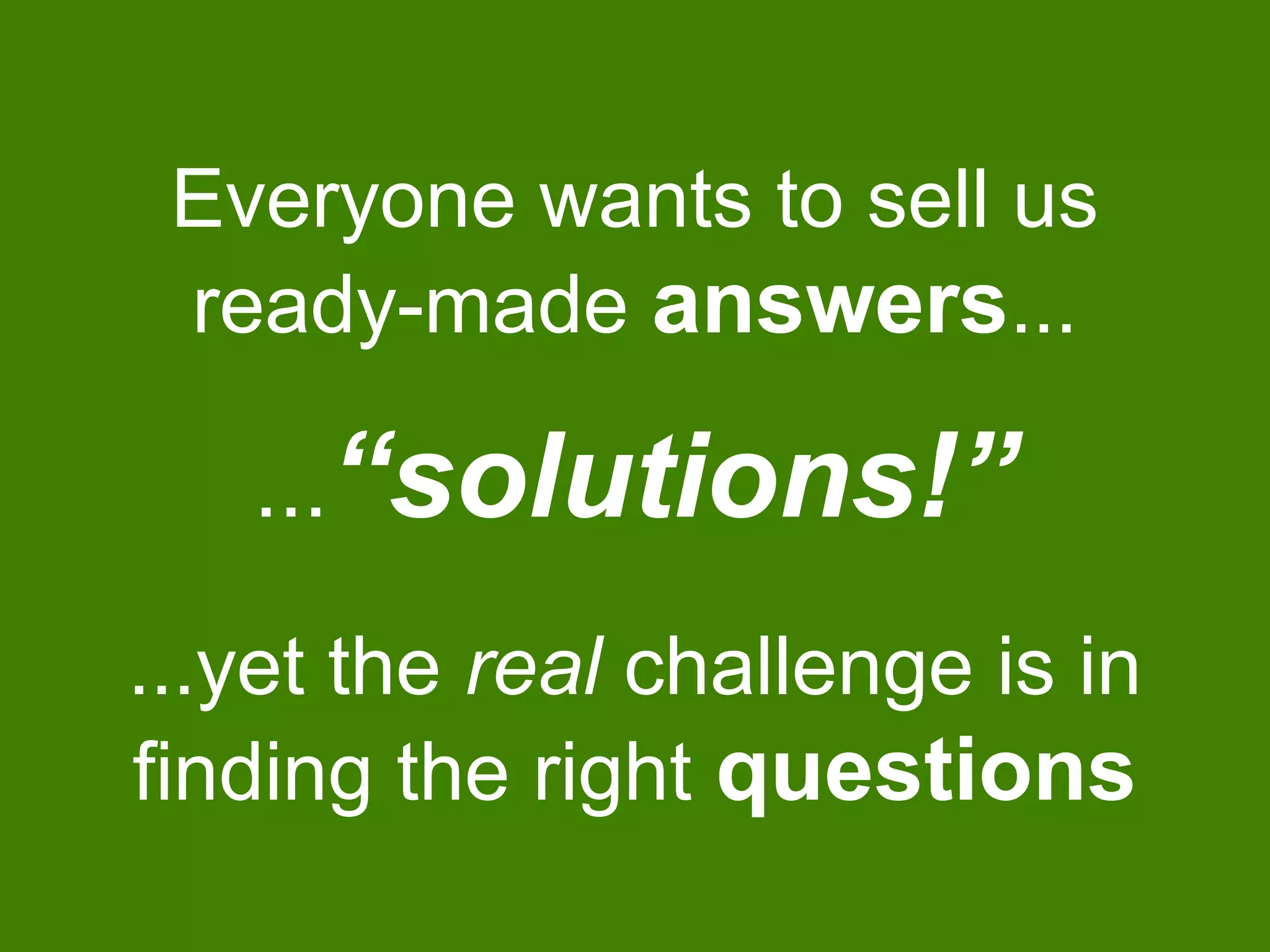 Everyone wants to sell us
ready-made answers...
...yet the real challenge is in
finding the right questions
...“solutions!”
 