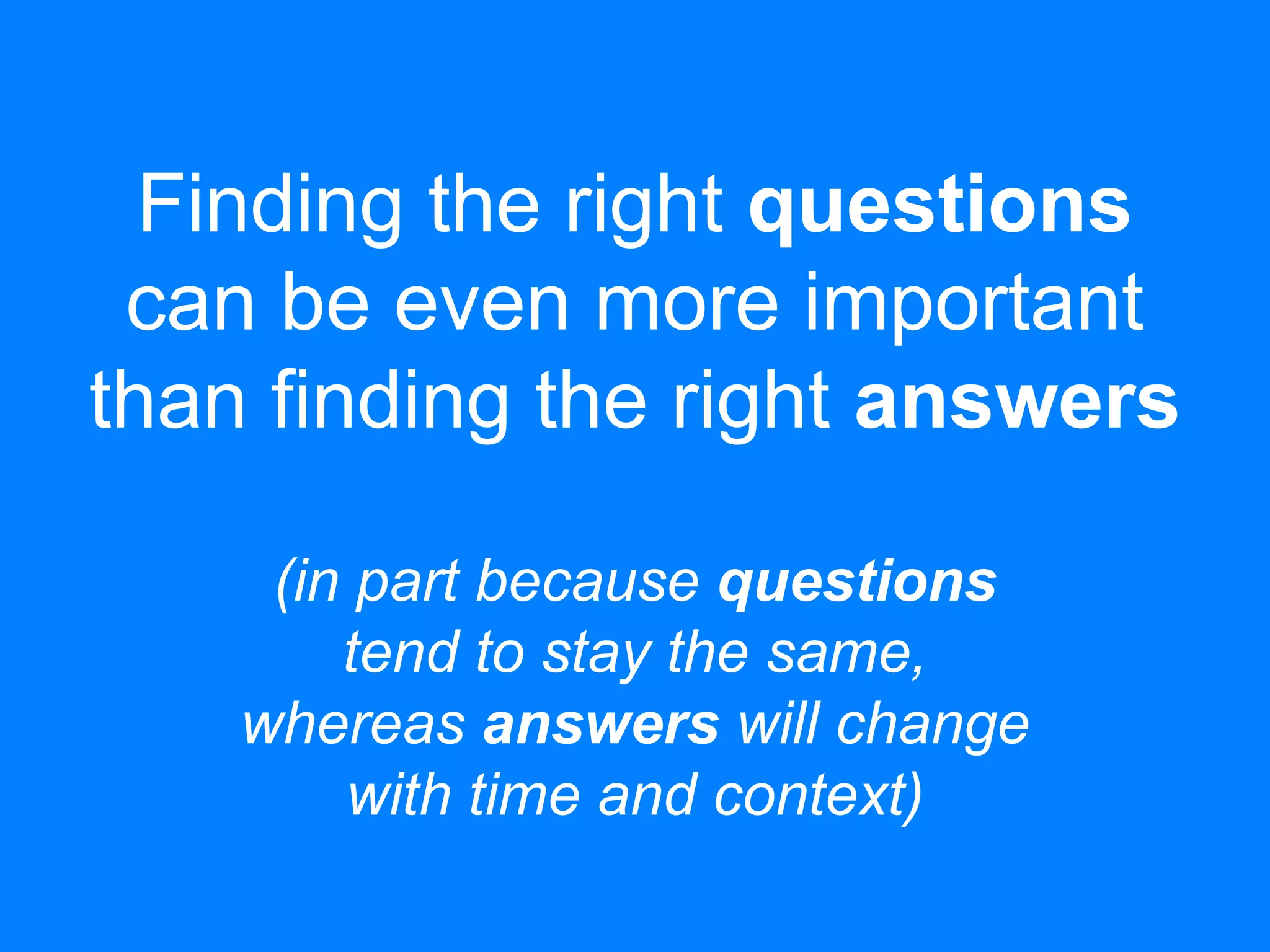 Finding the right questions
can be even more important
than finding the right answers
(in part because questions
tend to stay the same,
whereas answers will change
with time and context)
 