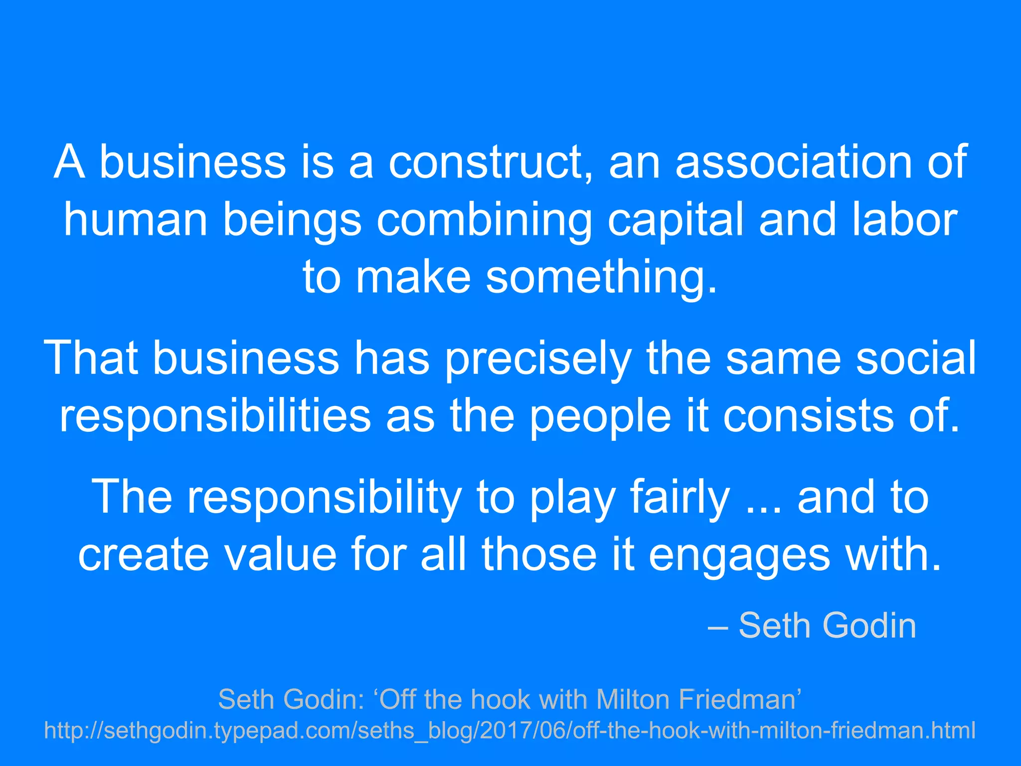 A business is a construct, an association of
human beings combining capital and labor
to make something.
That business has precisely the same social
responsibilities as the people it consists of.
The responsibility to play fairly ... and to
create value for all those it engages with.
– Seth Godin
Seth Godin: ‘Off the hook with Milton Friedman’
http://sethgodin.typepad.com/seths_blog/2017/06/off-the-hook-with-milton-friedman.html
 