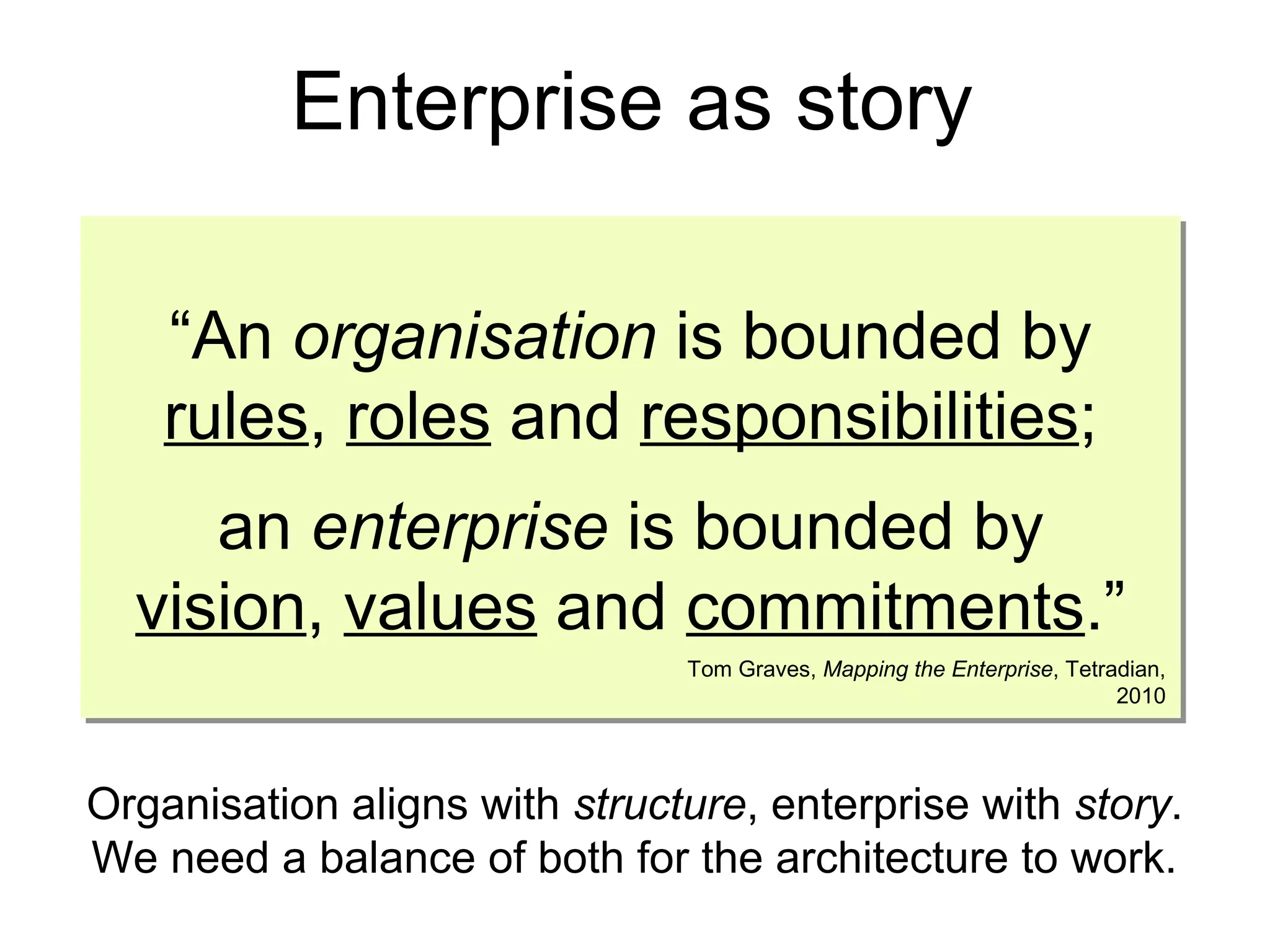“An organisation is bounded by
rules, roles and responsibilities;
an enterprise is bounded by
vision, values and commitments.”
“An organisation is bounded by
rules, roles and responsibilities;
an enterprise is bounded by
vision, values and commitments.”
Tom Graves, Mapping the Enterprise, Tetradian,
2010
Enterprise as story
Organisation aligns with structure, enterprise with story.
We need a balance of both for the architecture to work.
 
