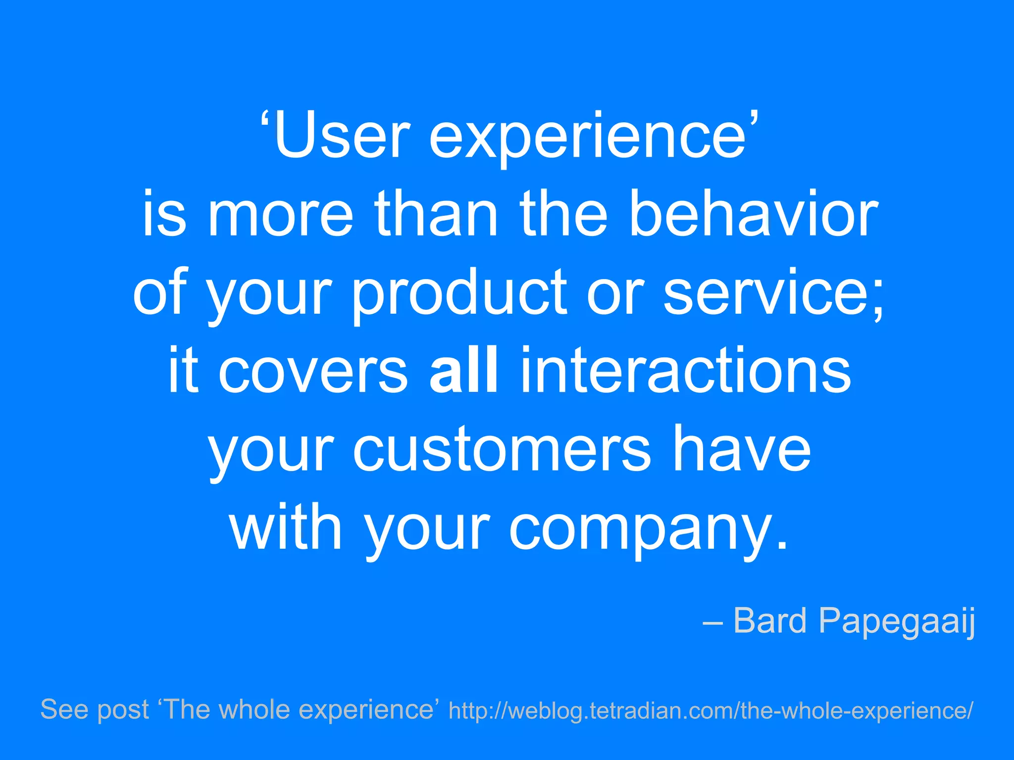 ‘User experience’
is more than the behavior
of your product or service;
it covers all interactions
your customers have
with your company.
– Bard Papegaaij
See post ‘The whole experience’ http://weblog.tetradian.com/the-whole-experience/
 