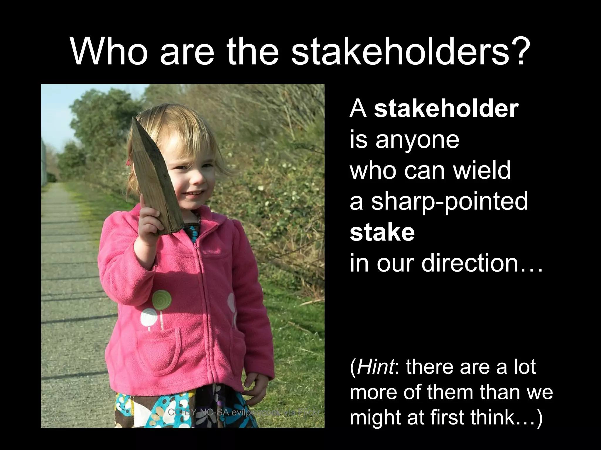 A stakeholder
is anyone
who can wield
a sharp-pointed
stake
in our direction…
CC-BY-NC-SA evilpeacock via Flickr
Who are the stakeholders?
(Hint: there are a lot
more of them than we
might at first think…)
 