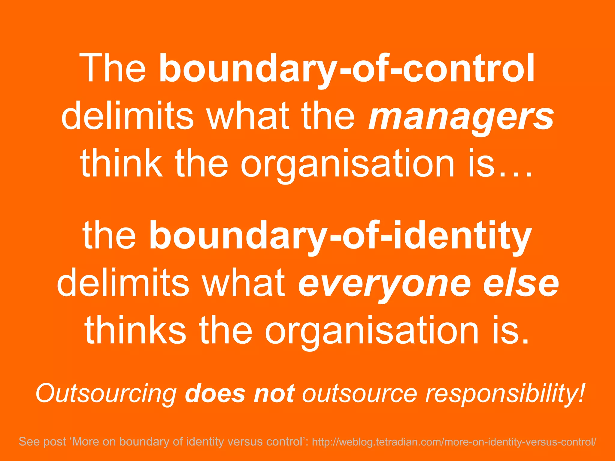The boundary-of-control
delimits what the managers
think the organisation is…
the boundary-of-identity
delimits what everyone else
thinks the organisation is.
See post ‘More on boundary of identity versus control’: http://weblog.tetradian.com/more-on-identity-versus-control/
Outsourcing does not outsource responsibility!
 